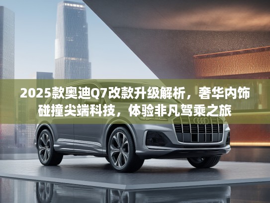 2025款奥迪Q7改款升级解析，奢华内饰碰撞尖端科技，体验非凡驾乘之旅