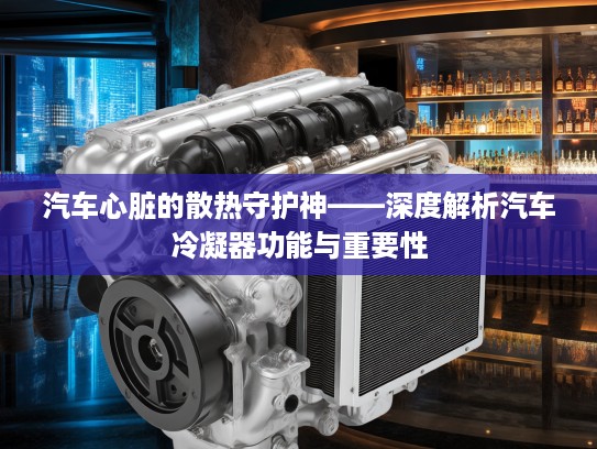汽车心脏的散热守护神——深度解析汽车冷凝器功能与重要性