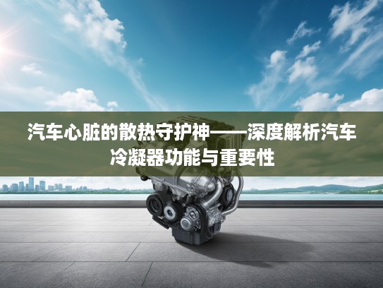 汽车心脏的散热守护神——深度解析汽车冷凝器功能与重要性