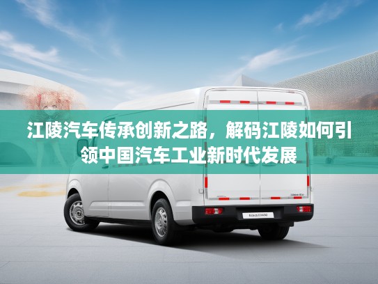 江陵汽车传承创新之路，解码江陵如何引领中国汽车工业新时代发展