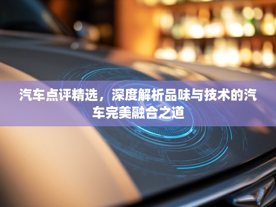 汽车点评精选，深度解析品味与技术的汽车完美融合之道