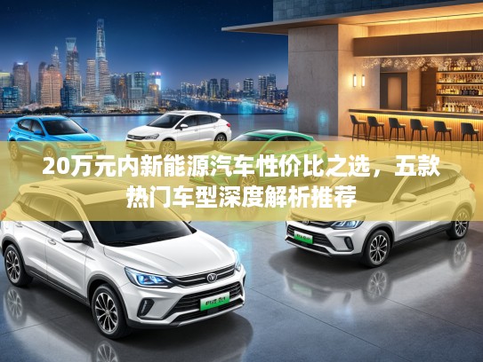 20万元内新能源汽车性价比之选，五款热门车型深度解析推荐