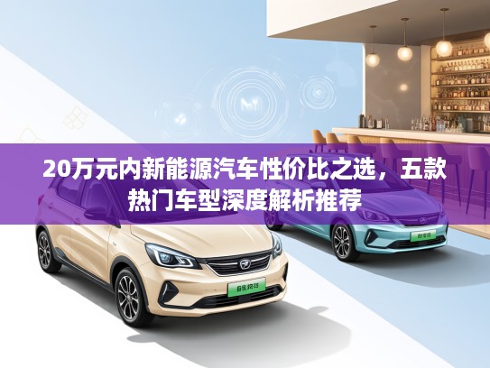 20万元内新能源汽车性价比之选，五款热门车型深度解析推荐