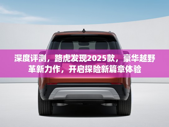 深度评测，路虎发现2025款，豪华越野革新力作，开启探险新篇章体验