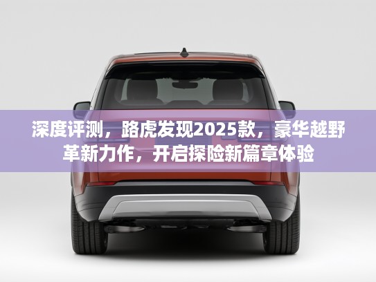 深度评测，路虎发现2025款，豪华越野革新力作，开启探险新篇章体验