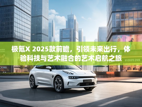 极氪X 2025款前瞻，引领未来出行，体验科技与艺术融合的艺术启航之旅