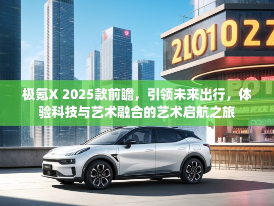 极氪X 2025款前瞻，引领未来出行，体验科技与艺术融合的艺术启航之旅