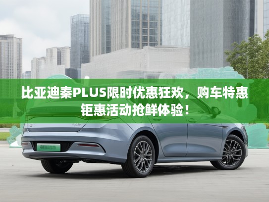 比亚迪秦PLUS限时优惠狂欢，购车特惠钜惠活动抢鲜体验！