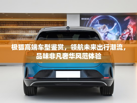 极狐高端车型鉴赏，领航未来出行潮流，品味非凡奢华风范体验