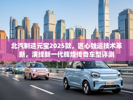 北汽制造元宝2025款，匠心独运技术革新，演绎新一代辉煌传奇车型评测