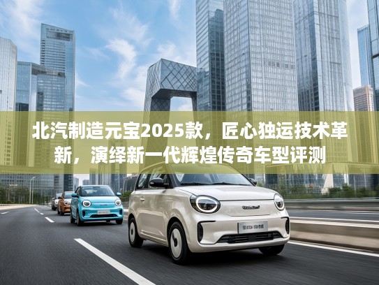 北汽制造元宝2025款，匠心独运技术革新，演绎新一代辉煌传奇车型评测