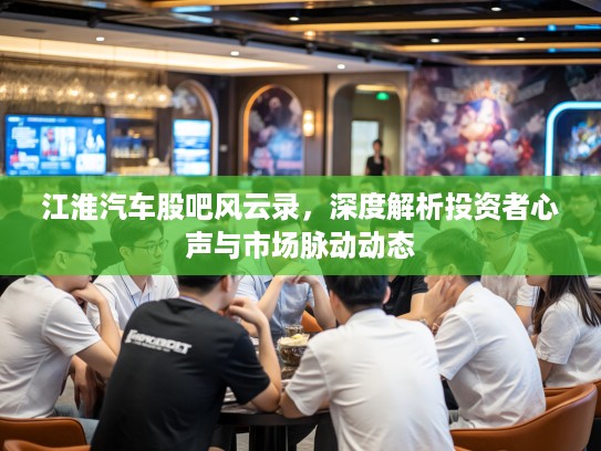 江淮汽车股吧风云录，深度解析投资者心声与市场脉动动态