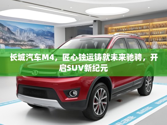 长城汽车M4，匠心独运铸就未来驰骋，开启SUV新纪元