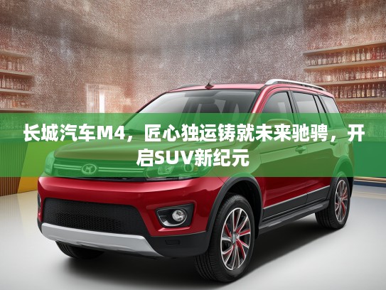 长城汽车M4，匠心独运铸就未来驰骋，开启SUV新纪元