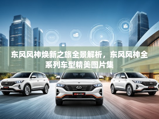 东风风神焕新之旅全景解析，东风风神全系列车型精美图片集