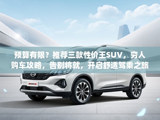 预算有限？推荐三款性价王SUV，穷人购车攻略，告别将就，开启舒适驾乘之旅
