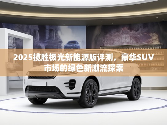 2025揽胜极光新能源版评测，豪华SUV市场的绿色新潮流探索