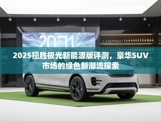 2025揽胜极光新能源版评测，豪华SUV市场的绿色新潮流探索