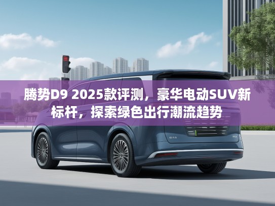 腾势D9 2025款评测，豪华电动SUV新标杆，探索绿色出行潮流趋势
