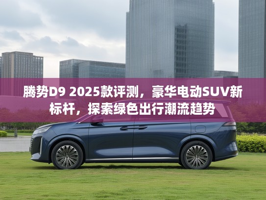 腾势D9 2025款评测，豪华电动SUV新标杆，探索绿色出行潮流趋势