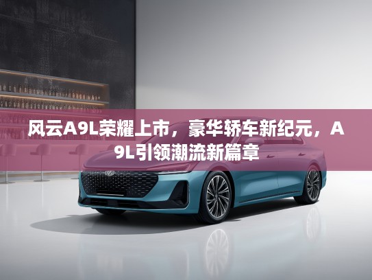 风云A9L荣耀上市，豪华轿车新纪元，A9L引领潮流新篇章