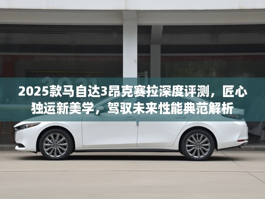 2025款马自达3昂克赛拉深度评测，匠心独运新美学，驾驭未来性能典范解析
