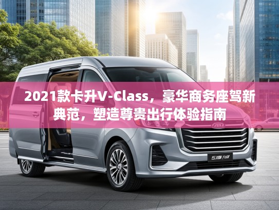 2021款卡升V-Class，豪华商务座驾新典范，塑造尊贵出行体验指南