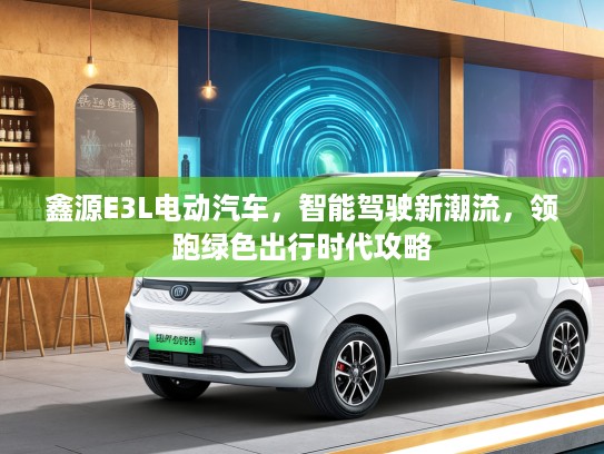 鑫源E3L电动汽车，智能驾驶新潮流，领跑绿色出行时代攻略