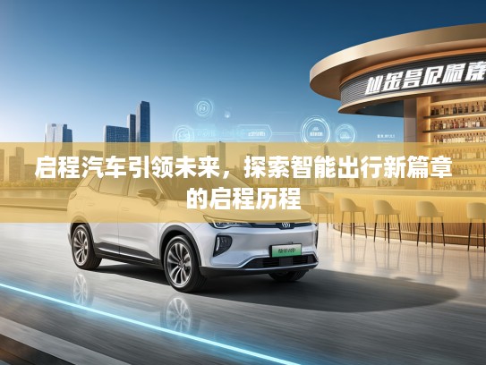 启程汽车引领未来，探索智能出行新篇章的启程历程