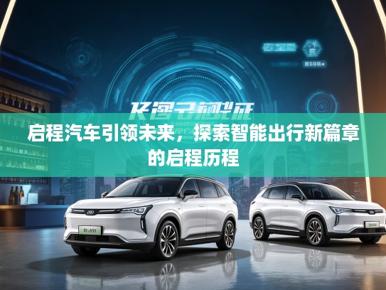 启程汽车引领未来，探索智能出行新篇章的启程历程