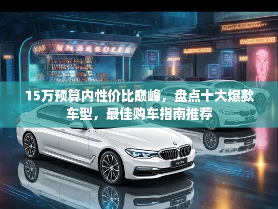 15万预算内性价比巅峰，盘点十大爆款车型，最佳购车指南推荐