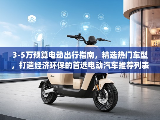 3-5万预算电动出行指南，精选热门车型，打造经济环保的首选电动汽车推荐列表