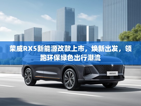 荣威RX5新能源改款上市，焕新出发，领跑环保绿色出行潮流