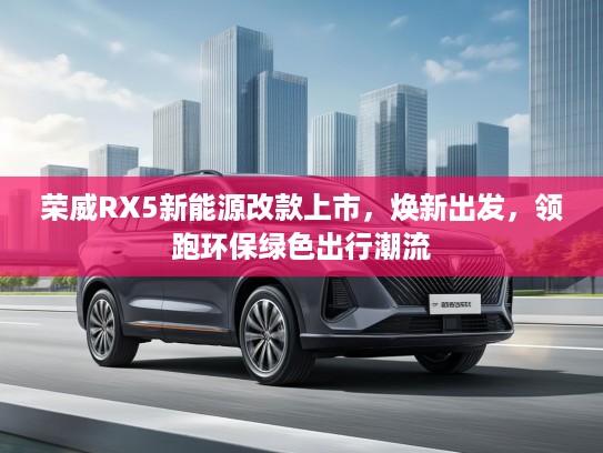 荣威RX5新能源改款上市，焕新出发，领跑环保绿色出行潮流