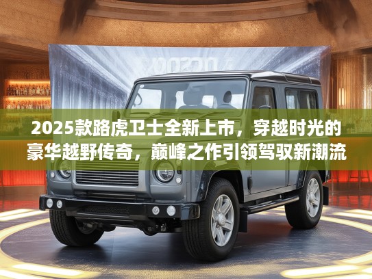 2025款路虎卫士全新上市，穿越时光的豪华越野传奇，巅峰之作引领驾驭新潮流