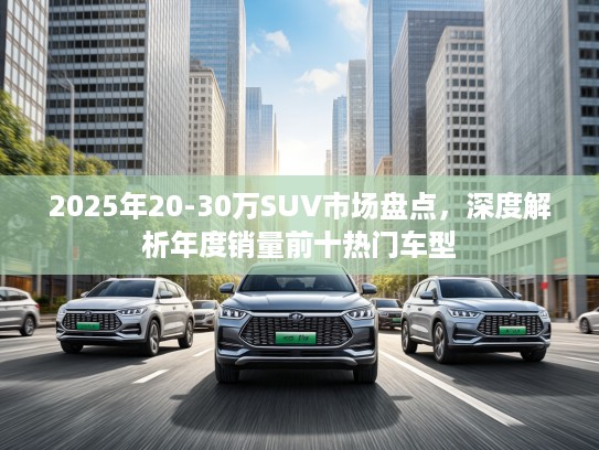2025年20-30万SUV市场盘点，深度解析年度销量前十热门车型