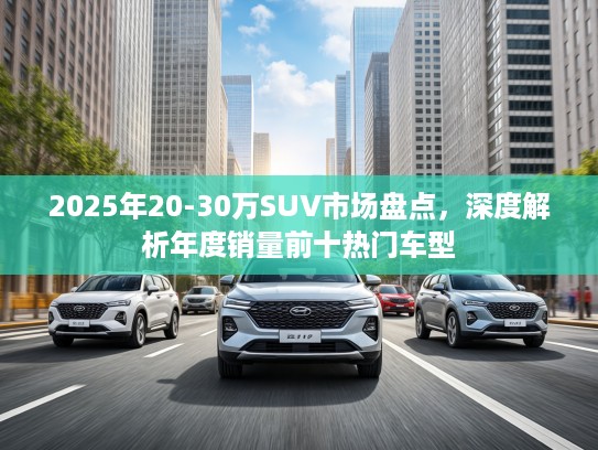 2025年20-30万SUV市场盘点，深度解析年度销量前十热门车型