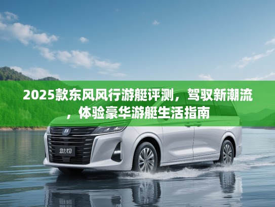 2025款东风风行游艇评测，驾驭新潮流，体验豪华游艇生活指南