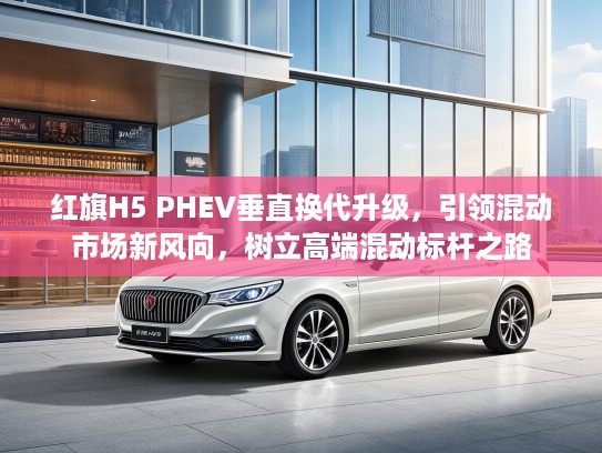 红旗H5 PHEV垂直换代升级，引领混动市场新风向，树立高端混动标杆之路