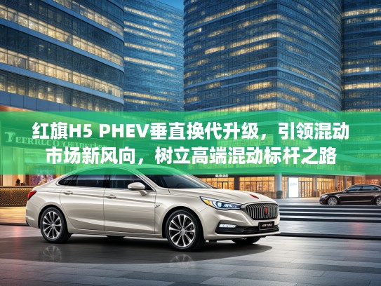 红旗H5 PHEV垂直换代升级，引领混动市场新风向，树立高端混动标杆之路