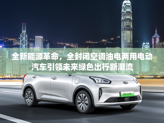 全新能源革命，全封闭空调油电两用电动汽车引领未来绿色出行新潮流