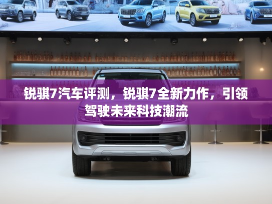 锐骐7汽车评测，锐骐7全新力作，引领驾驶未来科技潮流