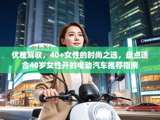 优雅驾驭，40+女性的时尚之选，盘点适合40岁女性开的电动汽车推荐指南