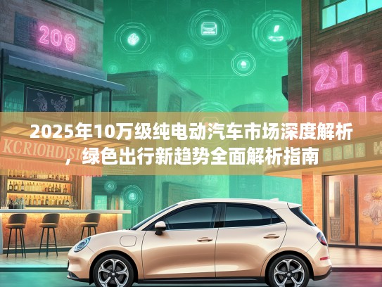 2025年10万级纯电动汽车市场深度解析,绿色出行新趋势全面解析指南 2025年10万级纯电动汽车市场深度解析,绿色出行新趋势全面解析指南