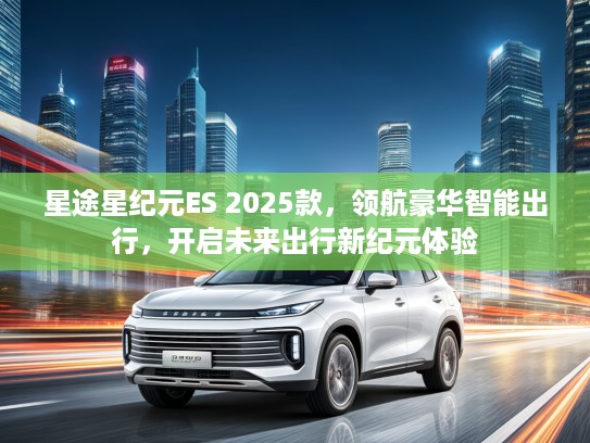 星途星纪元ES 2025款，领航豪华智能出行，开启未来出行新纪元体验