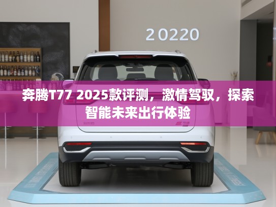 奔腾T77 2025款评测,激情驾驭,探索智能未来出行体验 奔腾T77 2025款评测,激情驾驭,探索智能未来出行体验