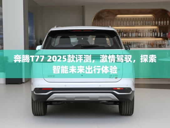 奔腾T77 2025款评测,激情驾驭,探索智能未来出行体验 奔腾T77 2025款评测,激情驾驭,探索智能未来出行体验