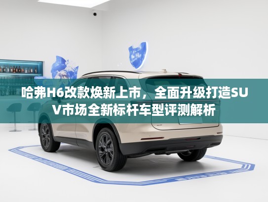 哈弗H6改款焕新上市，全面升级打造SUV市场全新标杆车型评测解析