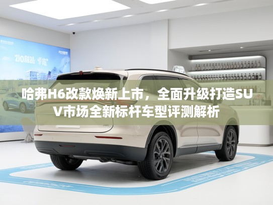 哈弗H6改款焕新上市，全面升级打造SUV市场全新标杆车型评测解析