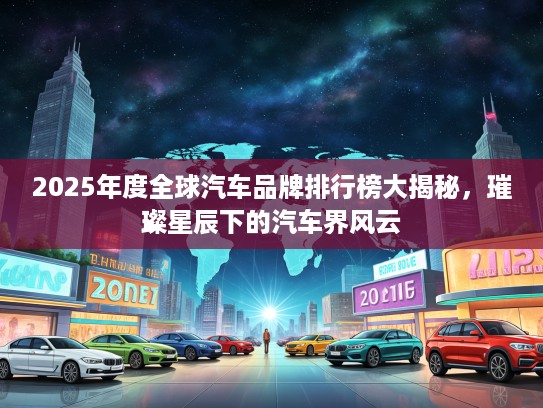 2025年度全球汽车品牌排行榜大揭秘，璀璨星辰下的汽车界风云